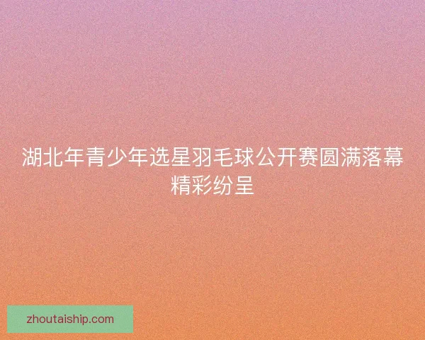 湖北年青少年选星羽毛球公开赛圆满落幕精彩纷呈