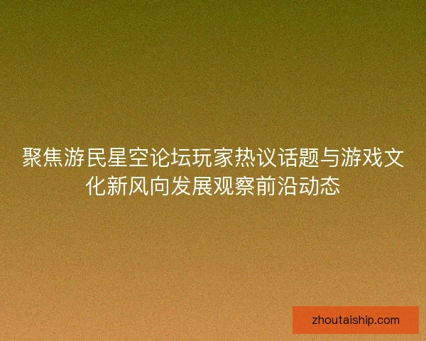 聚焦游民星空论坛玩家热议话题与游戏文化新风向发展观察前沿动态