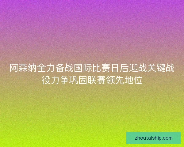 阿森纳全力备战国际比赛日后迎战关键战役力争巩固联赛领先地位